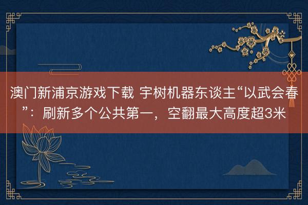 澳门新浦京游戏下载 宇树机器东谈主“以武会春”:刷新多个公共第一,空翻最大高度超3米