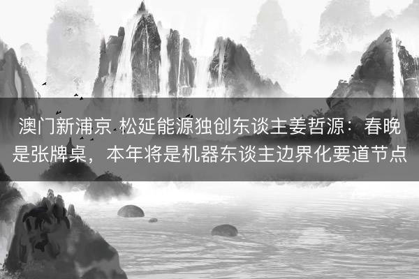 澳门新浦京 松延能源独创东谈主姜哲源：春晚是张牌桌，本年将是机器东谈主边界化要道节点