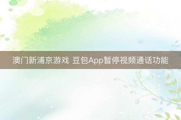 澳门新浦京游戏 豆包App暂停视频通话功能