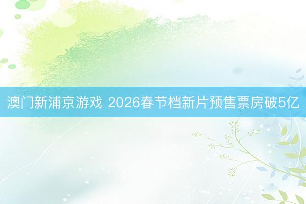 澳门新浦京游戏 2026春节档新片预售票房破5亿