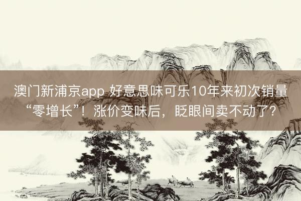 澳门新浦京app 好意思味可乐10年来初次销量“零增长”！涨价变味后，眨眼间卖不动了？