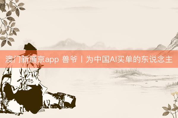 澳门新浦京app 兽爷丨为中国AI买单的东说念主
