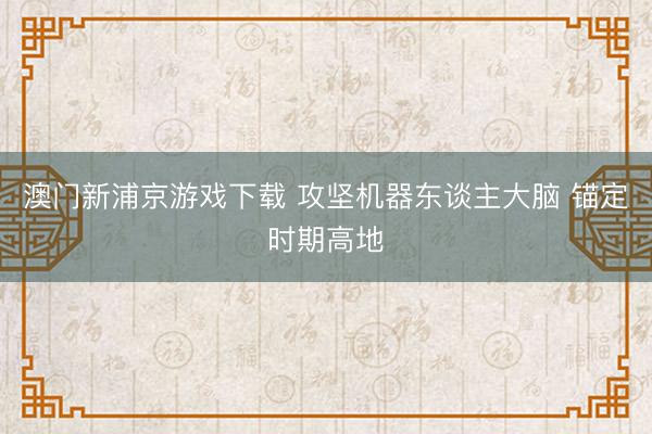 澳门新浦京游戏下载 攻坚机器东谈主大脑 锚定时期高地