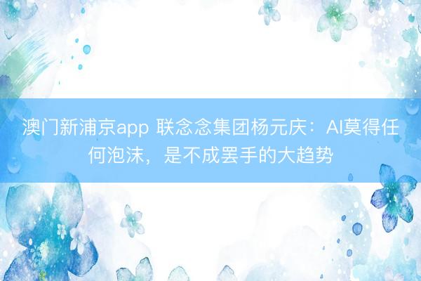 澳门新浦京app 联念念集团杨元庆：AI莫得任何泡沫，是不成罢手的大趋势