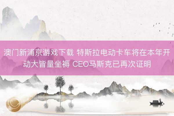 澳门新浦京游戏下载 特斯拉电动卡车将在本年开动大皆量坐褥 CEO马斯克已再次证明