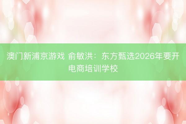 澳门新浦京游戏 俞敏洪：东方甄选2026年要开电商培训学校