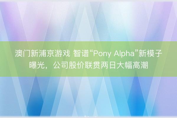 澳门新浦京游戏 智谱“Pony Alpha”新模子曝光,公司股价联贯两日大幅高潮