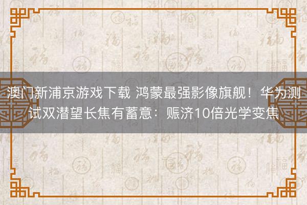 澳门新浦京游戏下载 鸿蒙最强影像旗舰！华为测试双潜望长焦有蓄意：赈济10倍光学变焦