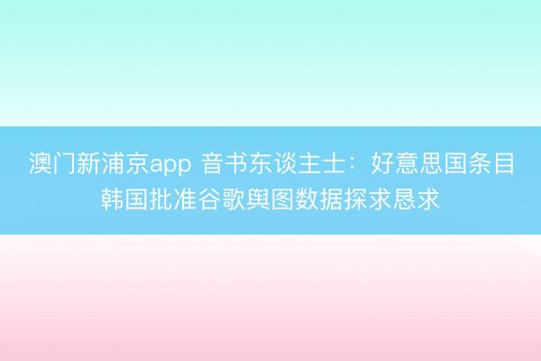 澳门新浦京app 音书东谈主士：好意思国条目韩国批准谷歌舆图数据探求恳求