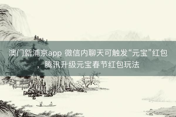 澳门新浦京app 微信内聊天可触发“元宝”红包，腾讯升级元宝春节红包玩法