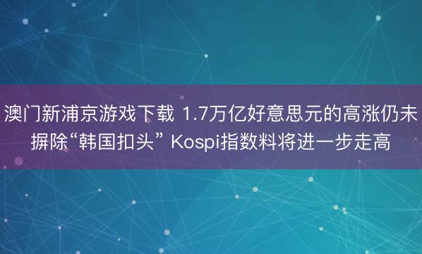 澳门新浦京游戏下载 1.7万亿好意思元的高涨仍未摒除“韩国扣头” Kospi指数料将进一步走高