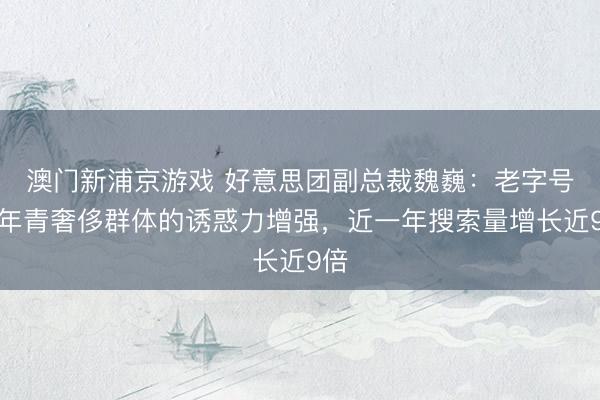 澳门新浦京游戏 好意思团副总裁魏巍:老字号对年青奢侈群体的诱惑力增强,近一年搜索量增长近9倍