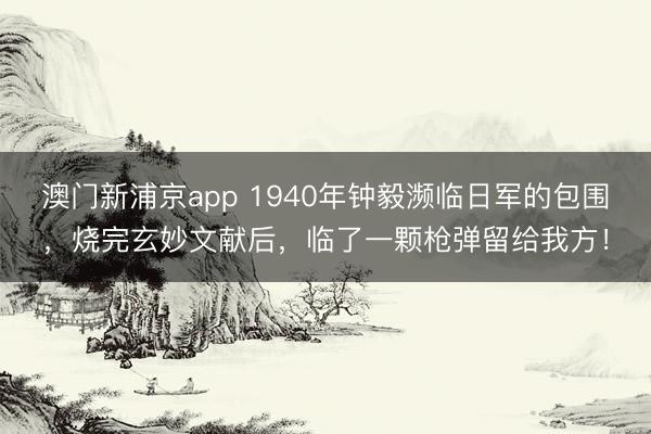 澳门新浦京app 1940年钟毅濒临日军的包围，烧完玄妙文献后，临了一颗枪弹留给我方！