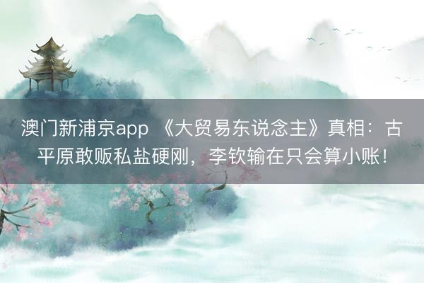 澳门新浦京app 《大贸易东说念主》真相:古平原敢贩私盐硬刚,李钦输在只会算小账!