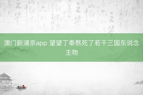 澳门新浦京app 望望丁奉熬死了若干三国东说念主物