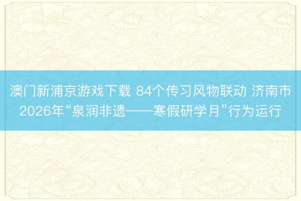 澳门新浦京游戏下载 84个传习风物联动 济南市2026年“泉润非遗——寒假研学月”行为运行