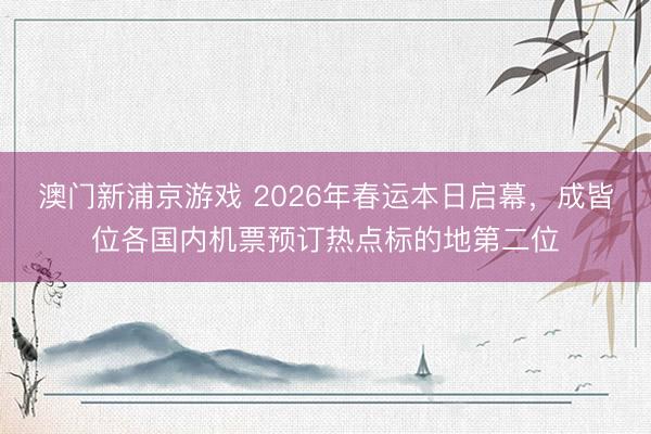 澳门新浦京游戏 2026年春运本日启幕，成皆位各国内机票预订热点标的地第二位