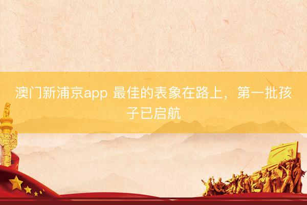 澳门新浦京app 最佳的表象在路上，第一批孩子已启航