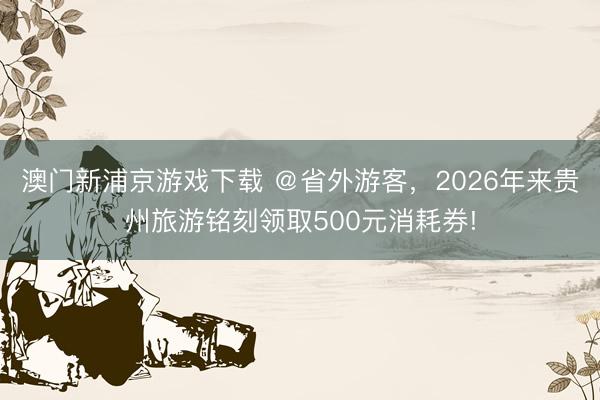 澳门新浦京游戏下载 @省外游客,2026年来贵州旅游铭刻领取500元消耗券!