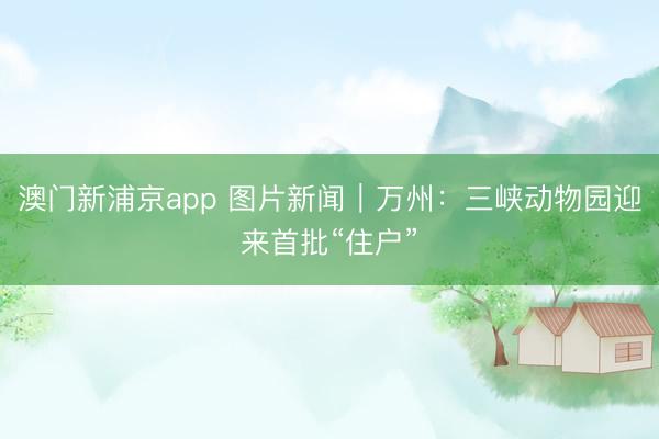 澳门新浦京app 图片新闻｜万州：三峡动物园迎来首批“住户”