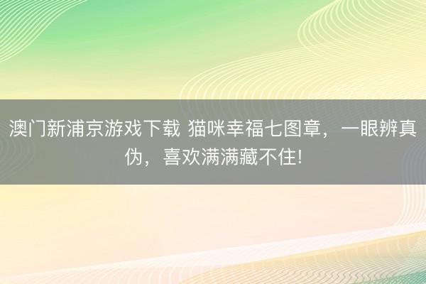 澳门新浦京游戏下载 猫咪幸福七图章，一眼辨真伪，喜欢满满藏不住!