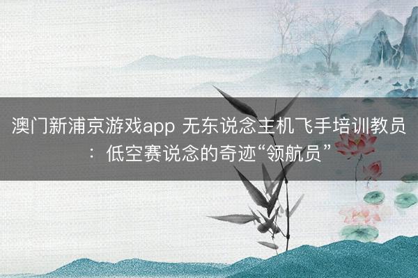 澳门新浦京游戏app 无东说念主机飞手培训教员:低空赛说念的奇迹“领航员”