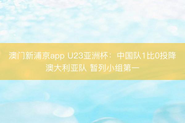 澳门新浦京app U23亚洲杯：中国队1比0投降澳大利亚队 暂列小组第一