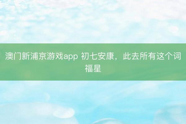 澳门新浦京游戏app 初七安康，此去所有这个词福星
