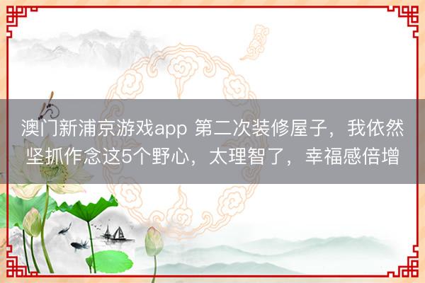 澳门新浦京游戏app 第二次装修屋子,我依然坚抓作念这5个野心,太理智了,幸福感倍增