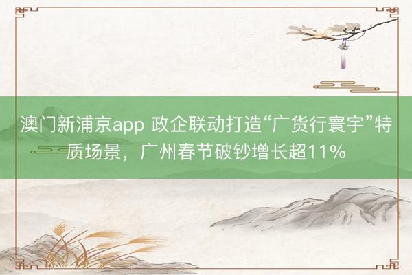 澳门新浦京app 政企联动打造“广货行寰宇”特质场景,广州春节破钞增长超11%