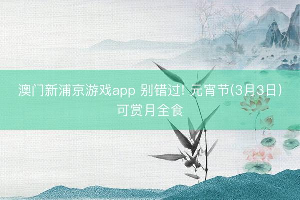 澳门新浦京游戏app 别错过! 元宵节(3月3日)可赏月全食