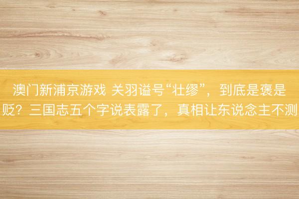澳门新浦京游戏 关羽谥号“壮缪”,到底是褒是贬?三国志五个字说表露了,真相让东说念主不测