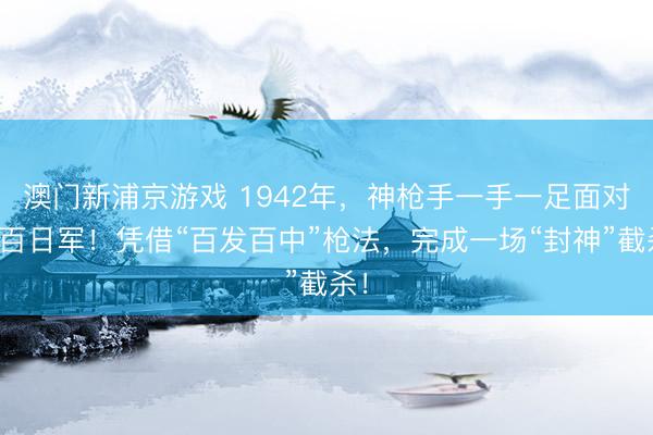 澳门新浦京游戏 1942年,神枪手一手一足面对上百日军!凭借“百发百中”枪法,完成一场“封神”截杀!