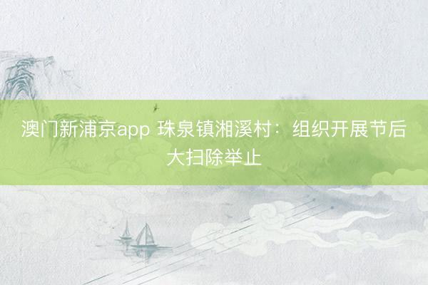 澳门新浦京app 珠泉镇湘溪村：组织开展节后大扫除举止