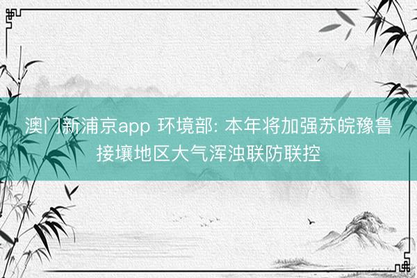 澳门新浦京app 环境部: 本年将加强苏皖豫鲁接壤地区大气浑浊联防联控