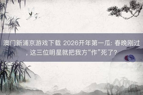 澳门新浦京游戏下载 2026开年第一瓜: 春晚刚过, 这三位明星就把我方“作”死了?