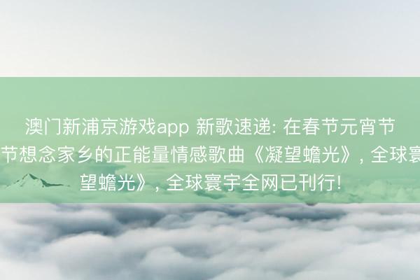 澳门新浦京游戏app 新歌速递: 在春节元宵节到来之际, 元宵节想念家乡的正能量情感歌曲《凝望蟾光》, 全球寰宇全网已刊行!
