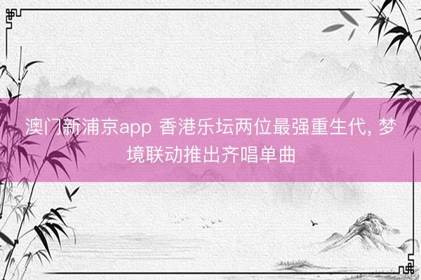 澳门新浦京app 香港乐坛两位最强重生代， 梦境联动推出齐唱单曲