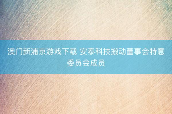 澳门新浦京游戏下载 安泰科技搬动董事会特意委员会成员