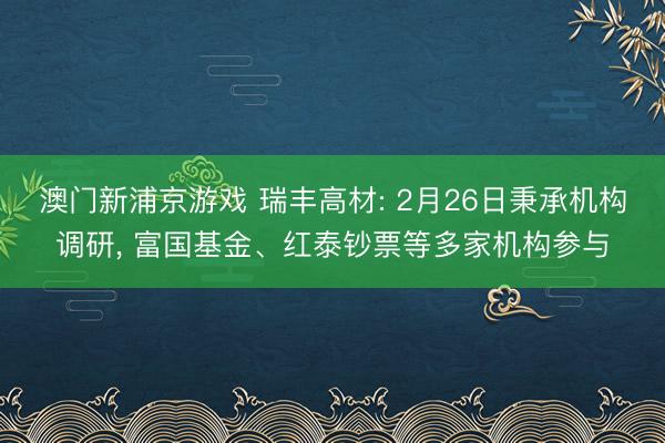 澳门新浦京游戏 瑞丰高材: 2月26日秉承机构调研, 富国基金、红泰钞票等多家机构参与