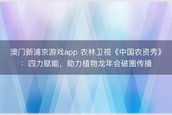 澳门新浦京游戏app 农林卫视《中国农资秀》:四力赋能,助力植物龙年会破圈传播