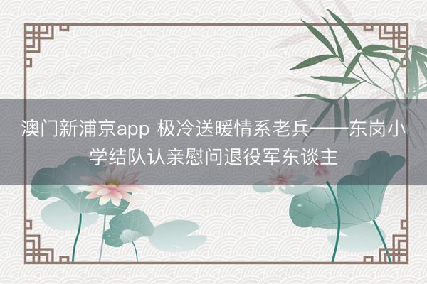 澳门新浦京app 极冷送暖情系老兵——东岗小学结队认亲慰问退役军东谈主