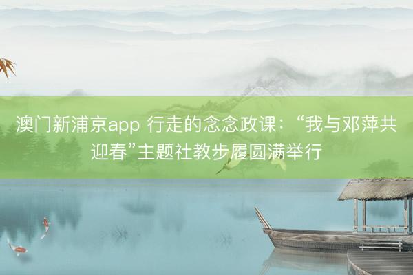 澳门新浦京app 行走的念念政课:“我与邓萍共迎春”主题社教步履圆满举行