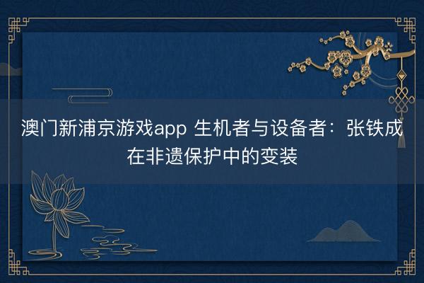 澳门新浦京游戏app 生机者与设备者:张铁成在非遗保护中的变装