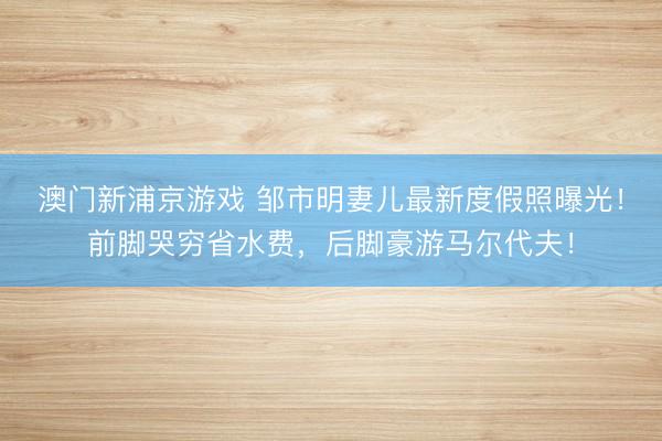 澳门新浦京游戏 邹市明妻儿最新度假照曝光！前脚哭穷省水费，后脚豪游马尔代夫！