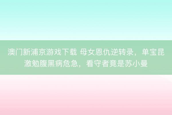 澳门新浦京游戏下载 母女恩仇逆转录,单宝昆激勉腹黑病危急,看守者竟是苏小曼