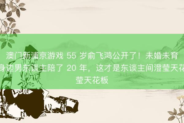 澳门新浦京游戏 55 岁俞飞鸿公开了！未婚未育，身边男东谈主陪了 20 年，这才是东谈主间澄莹天花板