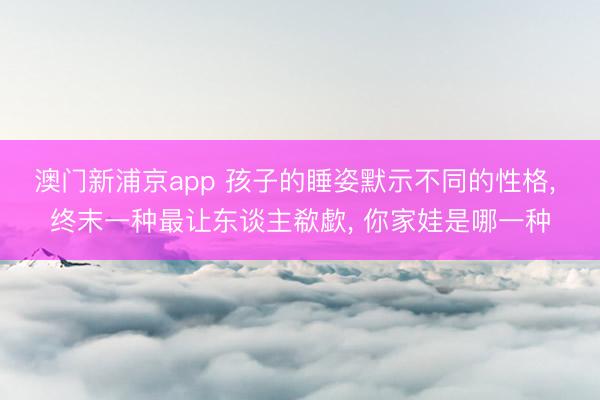 澳门新浦京app 孩子的睡姿默示不同的性格， 终末一种最让东谈主欷歔， 你家娃是哪一种