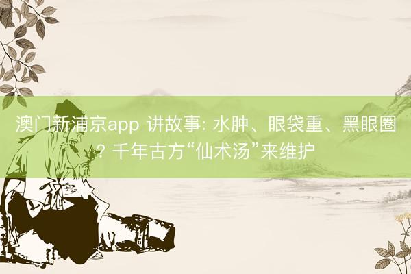 澳门新浦京app 讲故事: 水肿、眼袋重、黑眼圈? 千年古方“仙术汤”来维护