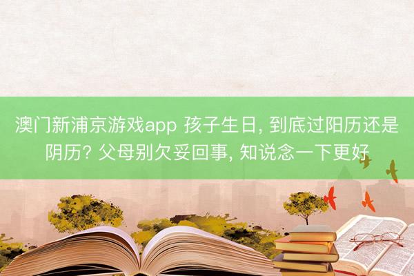澳门新浦京游戏app 孩子生日, 到底过阳历还是阴历? 父母别欠妥回事, 知说念一下更好